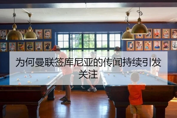 为何曼联签库尼亚的传闻持续引发关注